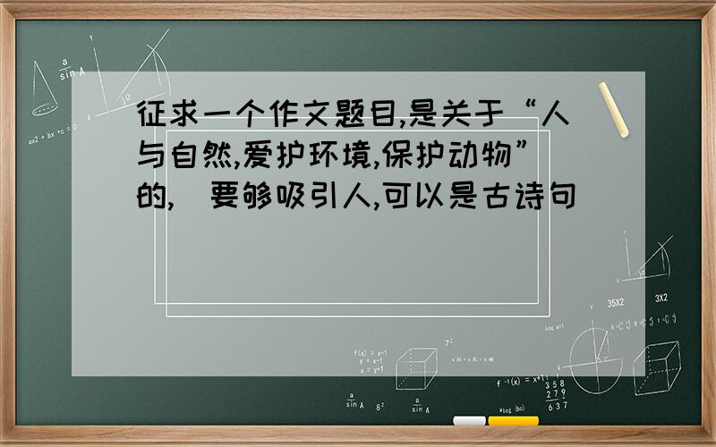 征求一个作文题目,是关于“人与自然,爱护环境,保护动物”的,（要够吸引人,可以是古诗句）