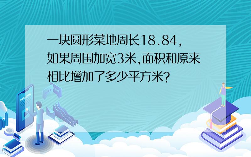 一块圆形菜地周长18.84,如果周围加宽3米,面积和原来相比增加了多少平方米?