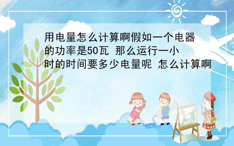 用电量怎么计算啊假如一个电器的功率是50瓦 那么运行一小时的时间要多少电量呢 怎么计算啊