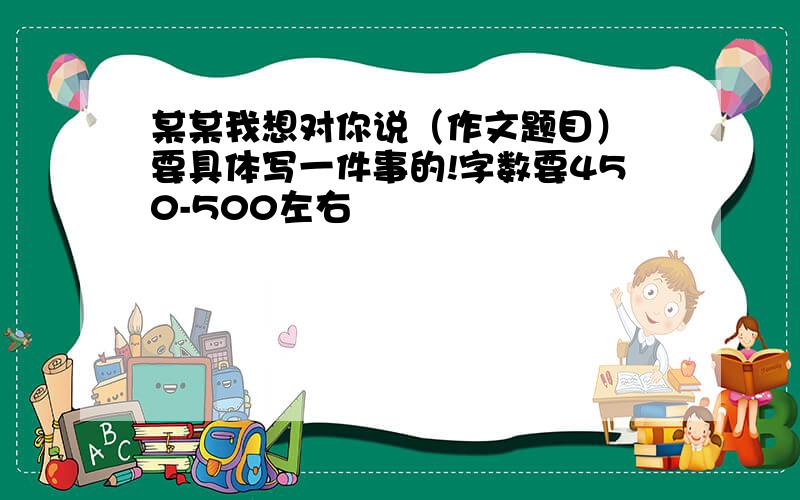 某某我想对你说（作文题目） 要具体写一件事的!字数要450-500左右