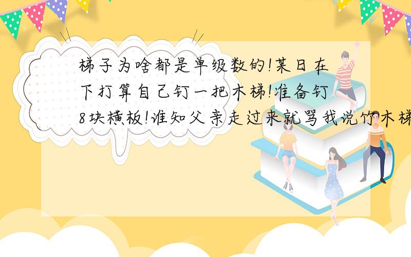 梯子为啥都是单级数的!某日在下打算自己钉一把木梯!准备钉8块横板!谁知父亲走过来就骂我说竹木梯子是没有双数的!问他原因,却说不出,就是说没有!请问有人知道原因么?注意我说的是竹木