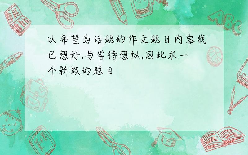 以希望为话题的作文题目内容我已想好,与等待想似,因此求一个新颖的题目