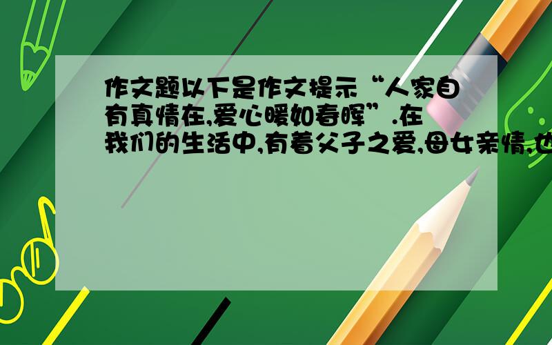 作文题以下是作文提示“人家自有真情在,爱心暖如春晖”.在我们的生活中,有着父子之爱,母女亲情,也常见邻里间和睦相处,亲友间真诚看待,同学间友谊真挚,师生间情感依依.请摘取自己熟悉