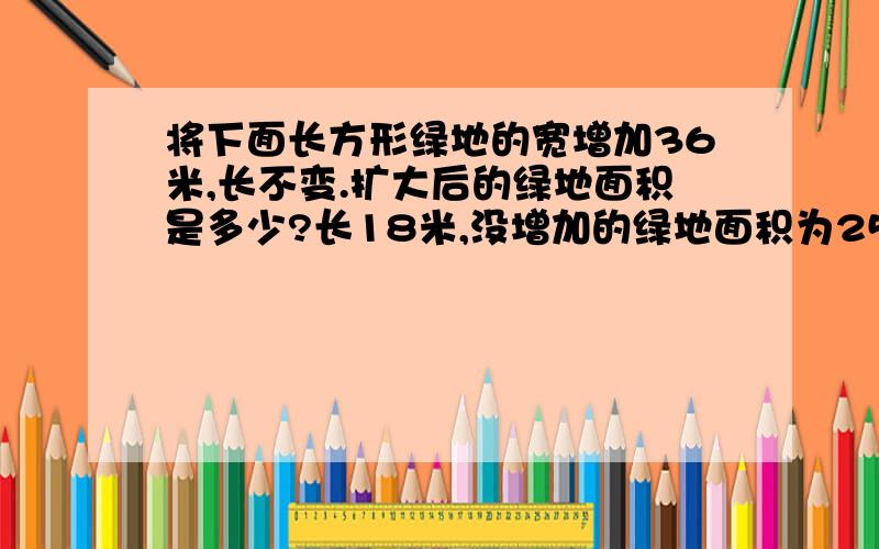 将下面长方形绿地的宽增加36米,长不变.扩大后的绿地面积是多少?长18米,没增加的绿地面积为252平方米