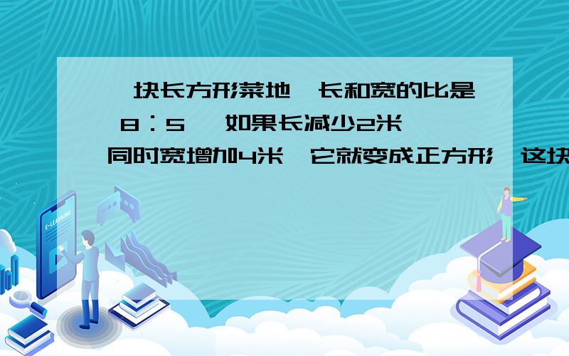 一块长方形菜地,长和宽的比是 8：5 ,如果长减少2米,同时宽增加4米,它就变成正方形,这块菜地的面积?一块长方形菜地,长和宽的比是 8：5 ,如果长减少2米,同时宽增加4米,它就变成正方形,这块