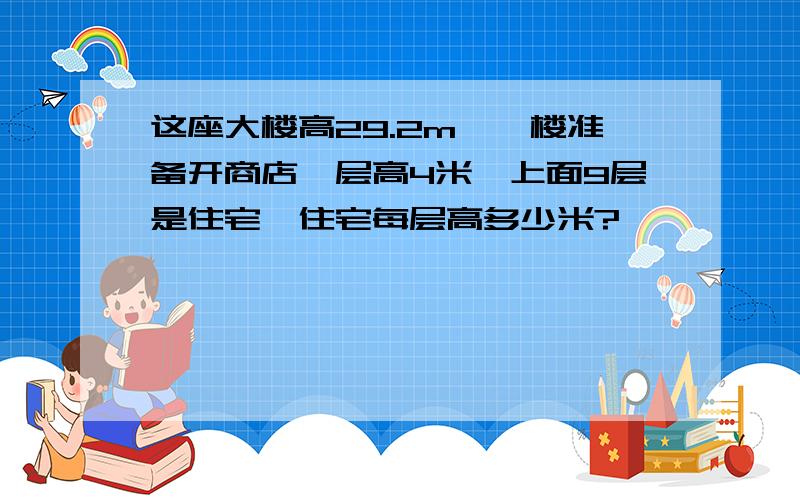 这座大楼高29.2m,一楼准备开商店,层高4米,上面9层是住宅,住宅每层高多少米?