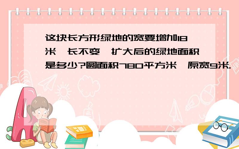 这块长方形绿地的宽要增加18米,长不变,扩大后的绿地面积是多少?圆面积780平方米,原宽9米.