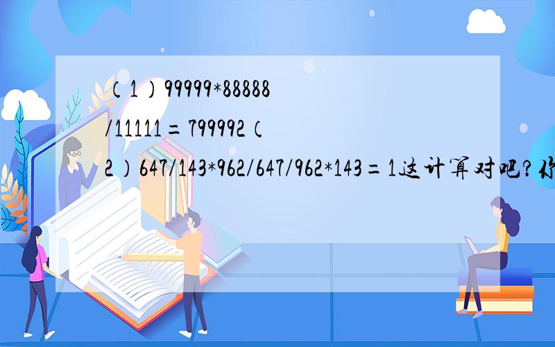 （1）99999*88888/11111=799992（2）647/143*962/647/962*143=1这计算对吧?你发现了什么?_____________我下次登陆时就令我满意的追10分！