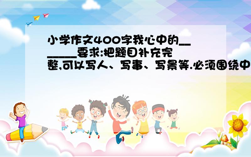 小学作文400字我心中的_______要求:把题目补充完整,可以写人、写事、写景等.必须围绕中心,选择生活中让你最有感触的材料,表达真情实感.文中的人文不要写真实姓名.作文不准加纸.希望是写