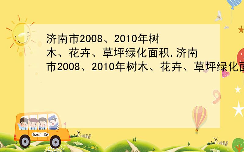 济南市2008、2010年树木、花卉、草坪绿化面积,济南市2008、2010年树木、花卉、草坪绿化面积的面积是多少啊?08、09年的树木、花卉、草坪绿化面积都要,）