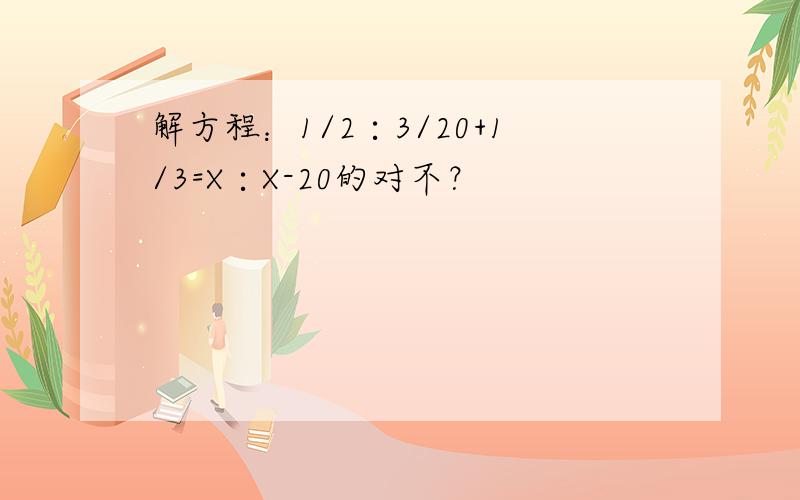 解方程：1/2∶3/20+1/3=X∶X-20的对不？