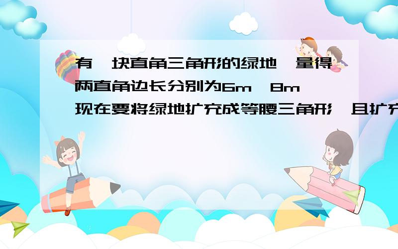 有一块直角三角形的绿地,量得两直角边长分别为6m,8m,现在要将绿地扩充成等腰三角形,且扩充部分是以8m为直角边的直角三角形,求扩充后等腰三角形绿地的周长