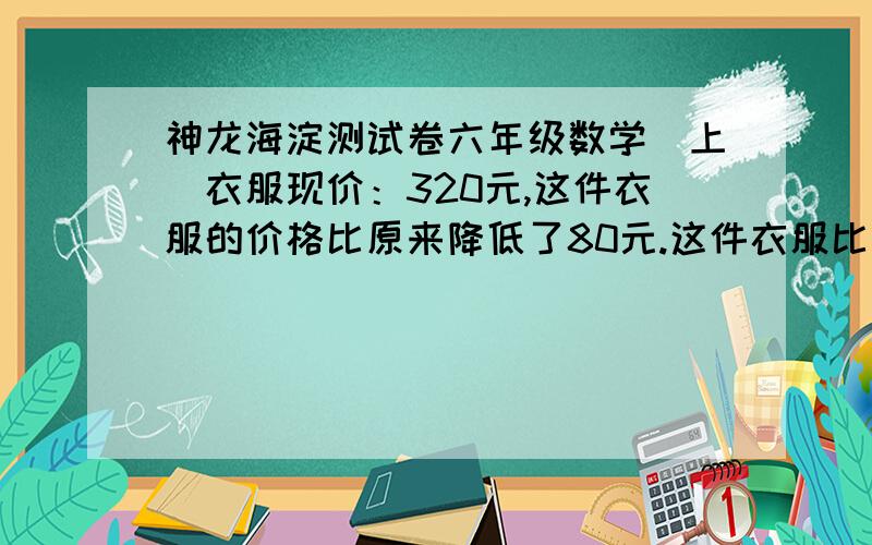 神龙海淀测试卷六年级数学（上）衣服现价：320元,这件衣服的价格比原来降低了80元.这件衣服比原来降低了百分之几?