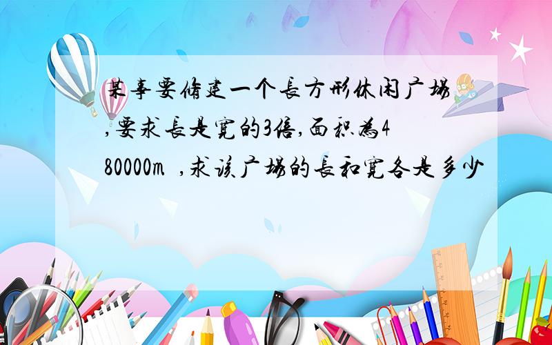 某事要修建一个长方形休闲广场,要求长是宽的3倍,面积为480000m²,求该广场的长和宽各是多少