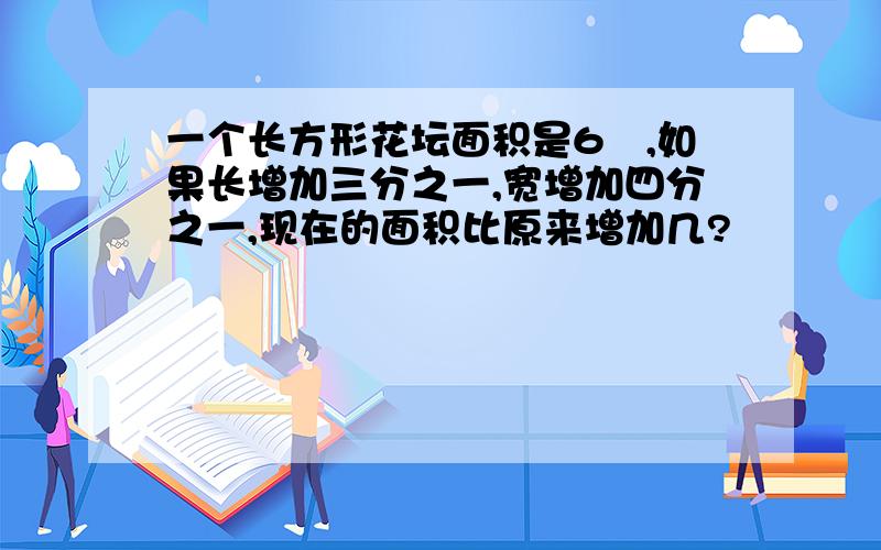 一个长方形花坛面积是6㎡,如果长增加三分之一,宽增加四分之一,现在的面积比原来增加几?