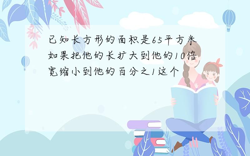 已知长方形的面积是65平方米如果把他的长扩大到他的10倍宽缩小到他的百分之1这个