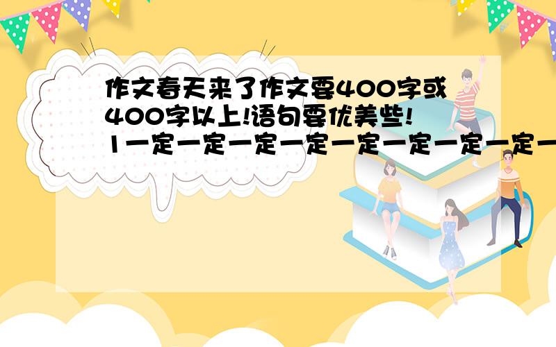 作文春天来了作文要400字或400字以上!语句要优美些!1一定一定一定一定一定一定一定一定一定一定一定一定一定作文要400字或400字以上！语句要优美些！