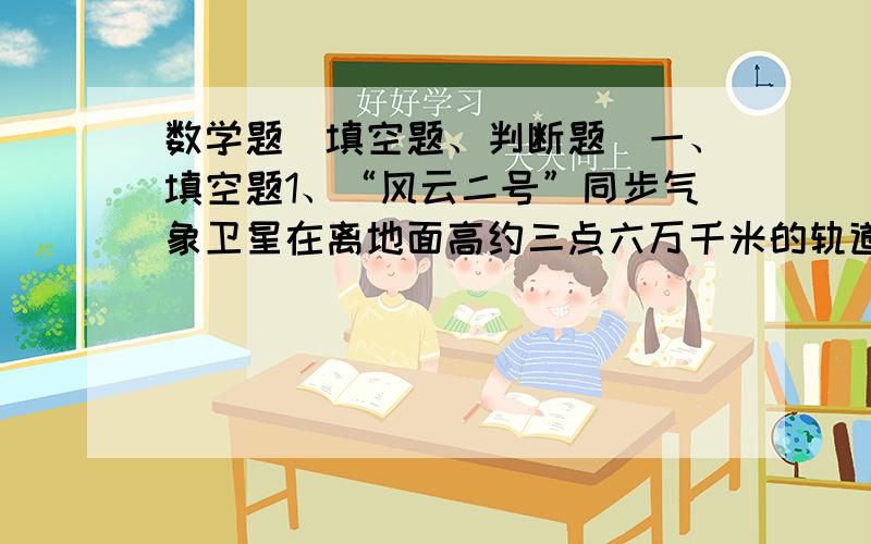 数学题（填空题、判断题）一、填空题1、“风云二号”同步气象卫星在离地面高约三点六万千米的轨道上绕地球飞行.可以记作（ ）万千米,也可以记作（ ）千米.2、胡亮每天做a个零件,余强