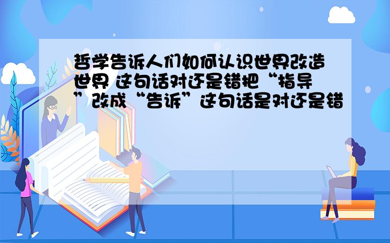 哲学告诉人们如何认识世界改造世界 这句话对还是错把“指导”改成“告诉”这句话是对还是错