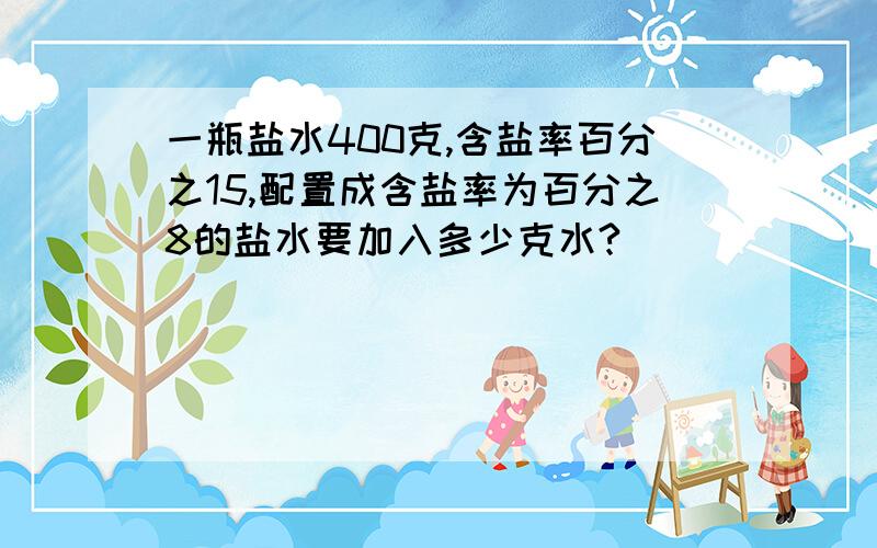 一瓶盐水400克,含盐率百分之15,配置成含盐率为百分之8的盐水要加入多少克水?