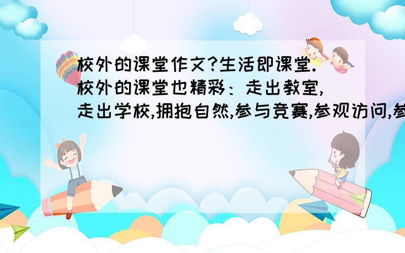 校外的课堂作文?生活即课堂.校外的课堂也精彩：走出教室,走出学校,拥抱自然,参与竞赛,参观访问,参加公益活动,学做家务.校外的课堂,能丰富我们的知识;校外的实践,能增长我们的才干.请以