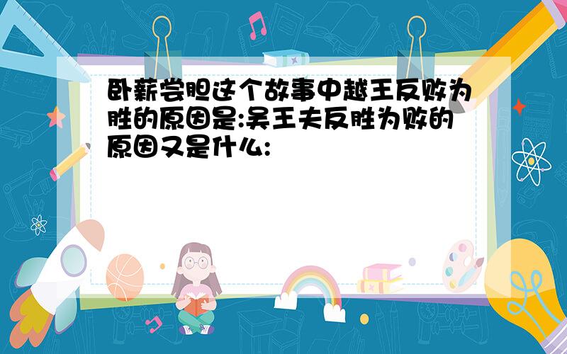 卧薪尝胆这个故事中越王反败为胜的原因是:吴王夫反胜为败的原因又是什么: