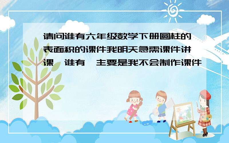 请问谁有六年级数学下册圆柱的表面积的课件我明天急需课件讲课,谁有,主要是我不会制作课件