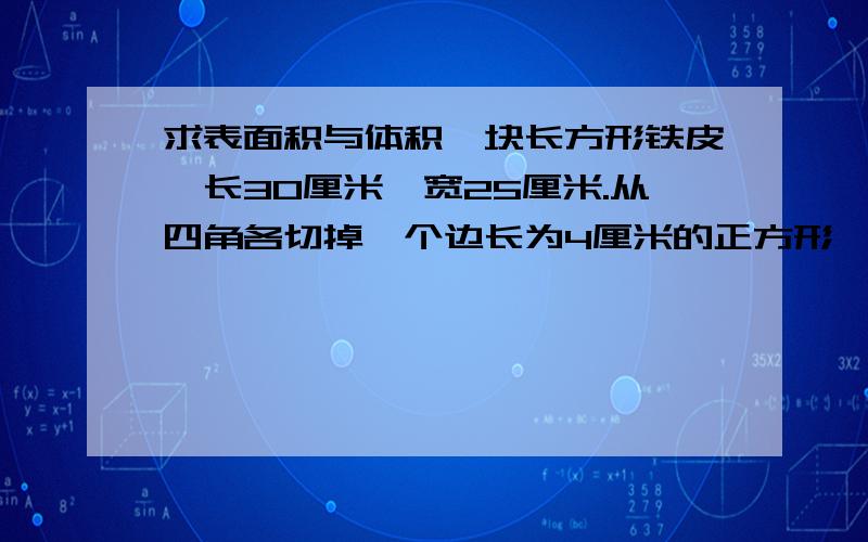 求表面积与体积一块长方形铁皮,长30厘米,宽25厘米.从四角各切掉一个边长为4厘米的正方形,然后做成盒子.这个盒子底面积是多少平方厘米?他的容积是多少升?