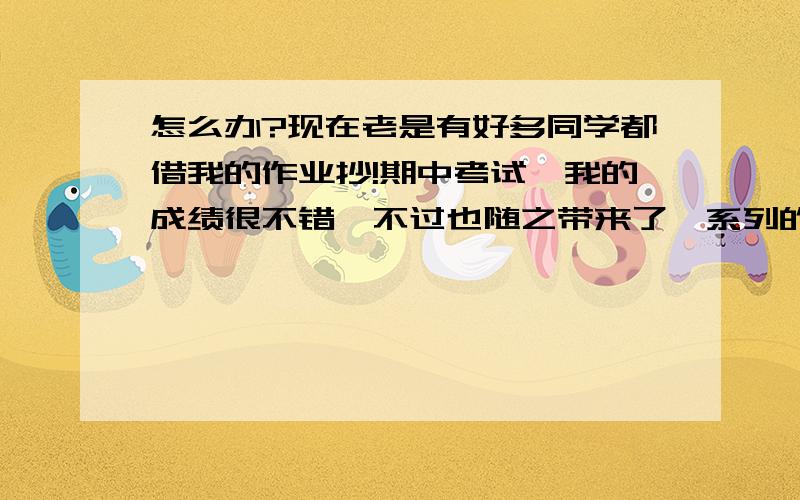 怎么办?现在老是有好多同学都借我的作业抄!期中考试,我的成绩很不错,不过也随之带来了一系列的麻烦——来问我借作业抄的同学开始变多了!每天早上,我刚进教室,就会有某些同学让我借作