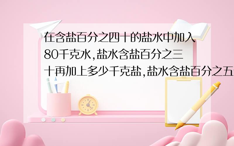 在含盐百分之四十的盐水中加入80千克水,盐水含盐百分之三十再加上多少千克盐,盐水含盐百分之五十?