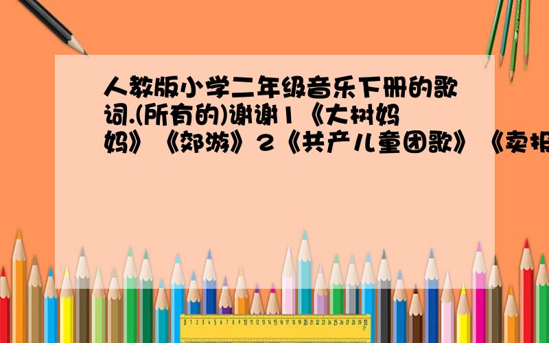 人教版小学二年级音乐下册的歌词.(所有的)谢谢1《大树妈妈》《郊游》2《共产儿童团歌》《卖报歌》3《打花巴掌》《蜗牛与黄鹂鸟》4《假入幸福的话拍拍手吧》《哈利罗》5《两只老虎》