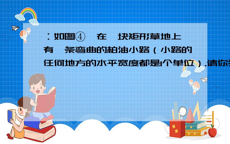 ：如图④,在一块矩形草地上,有一条弯曲的柏油小路（小路的任何地方的水平宽度都是1个单位）.请你猜想空