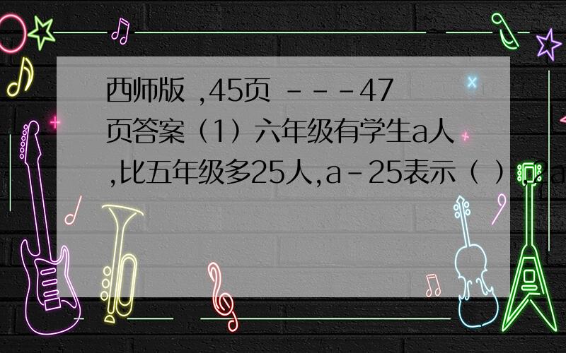 西师版 ,45页 ---47页答案（1）六年级有学生a人,比五年级多25人,a-25表示（ ）,2a-25表示（ ）（2）数n表示0,1,2,3,.时,2n表示（ ）数,2n+1表示（ ）数.（3）如果A=8 B（A,B均不为0）,那么A和B成( )比例