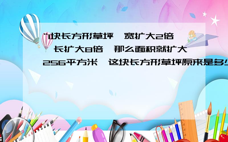 “1块长方形草坪,宽扩大2倍,长扩大8倍,那么面积就扩大256平方米,这块长方形草坪原来是多少米?”知道这个问题答案的人有木有?回答后有悬赏...