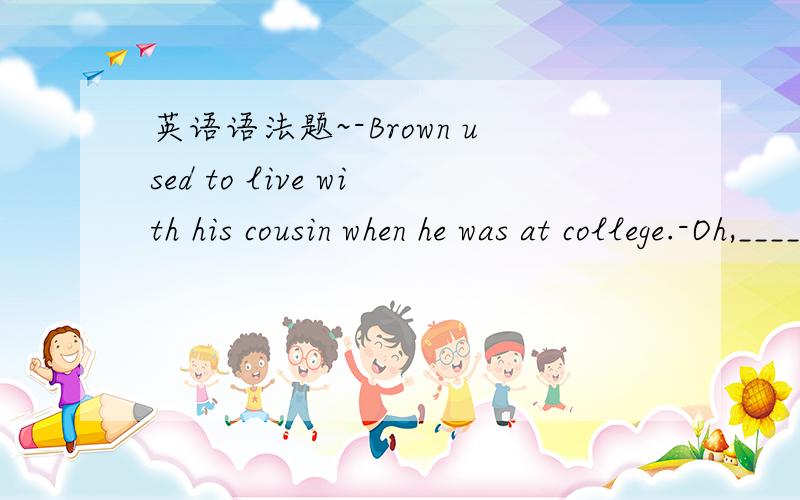 英语语法题~-Brown used to live with his cousin when he was at college.-Oh,_______ he?A.didn't B.use C.did D.used't