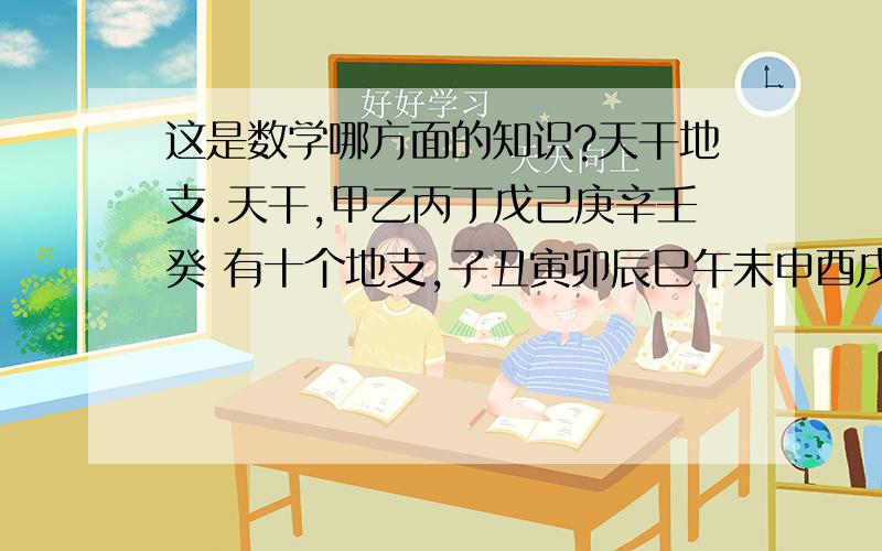 这是数学哪方面的知识?天干地支.天干,甲乙丙丁戊己庚辛壬癸 有十个地支,子丑寅卯辰巳午未申酉戌亥 有十二个古代纪年,60年一个轮回.这属于数学上哪个概念?是排列组合范畴吗?还是最小公