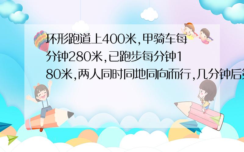 环形跑道上400米,甲骑车每分钟280米,已跑步每分钟180米,两人同时同地同向而行,几分钟后第一次相遇?急