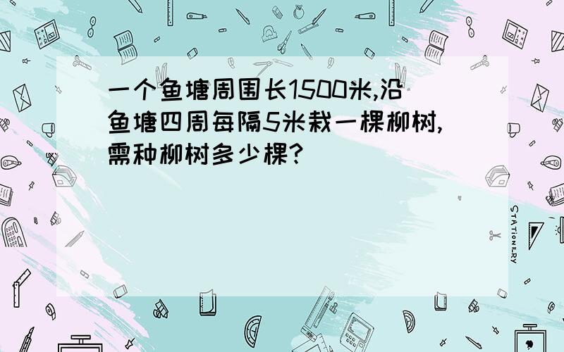 一个鱼塘周围长1500米,沿鱼塘四周每隔5米栽一棵柳树,需种柳树多少棵?