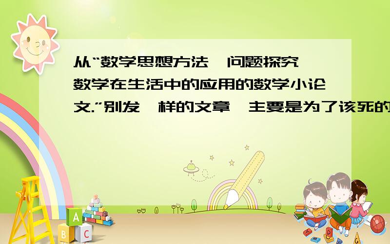 从“数学思想方法、问题探究、数学在生活中的应用的数学小论文.”别发一样的文章,主要是为了该死的作业,