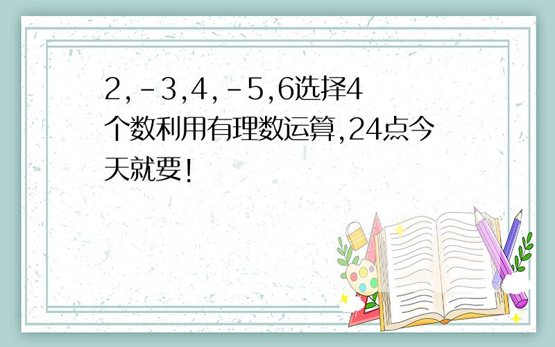 2,-3,4,-5,6选择4个数利用有理数运算,24点今天就要!