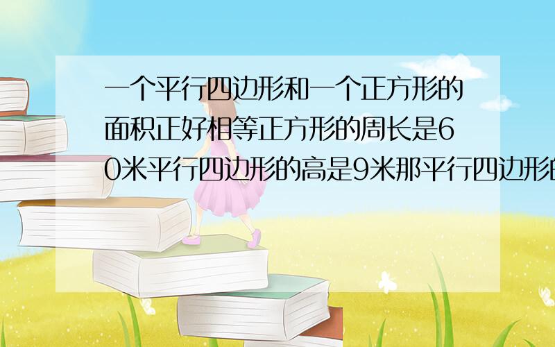 一个平行四边形和一个正方形的面积正好相等正方形的周长是60米平行四边形的高是9米那平行四边形的底是