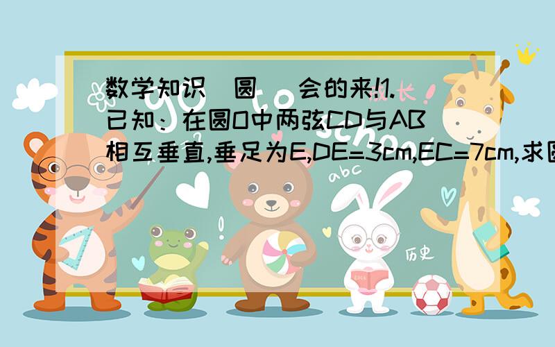 数学知识（圆） 会的来!1.已知：在圆O中两弦CD与AB相互垂直,垂足为E,DE=3cm,EC=7cm,求圆心到AB的距离OF的长2.一个圆弧形桥拱,其跨度AB为10m,拱高CD为1m,求桥拱所在圆的半径是多少?3.在圆O中,CD为圆O