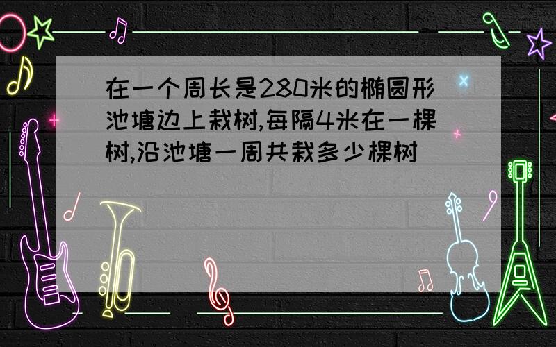 在一个周长是280米的椭圆形池塘边上栽树,每隔4米在一棵树,沿池塘一周共栽多少棵树