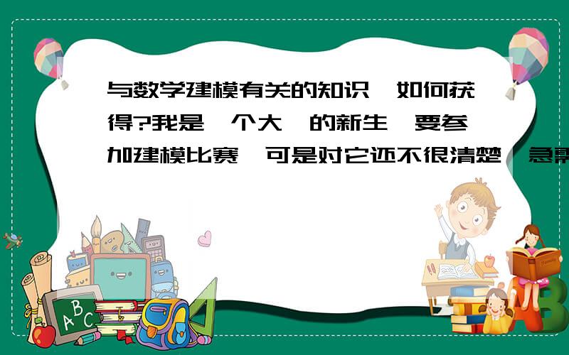 与数学建模有关的知识,如何获得?我是一个大一的新生,要参加建模比赛,可是对它还不很清楚,急需要知道它的有关知识,希望大家帮帮  我!