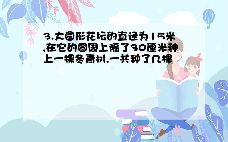 3.大圆形花坛的直径为15米,在它的圆周上隔了30厘米种上一棵冬青树,一共种了几棵