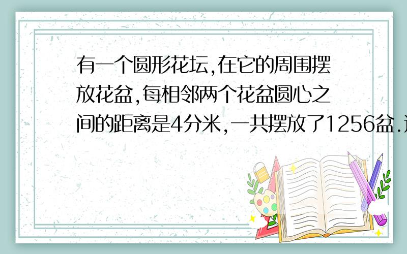 有一个圆形花坛,在它的周围摆放花盆,每相邻两个花盆圆心之间的距离是4分米,一共摆放了1256盆.这个花坛的直径是多少米.