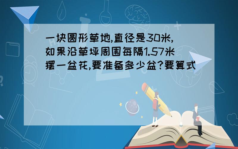 一块圆形草地,直径是30米,如果沿草坪周围每隔1.57米摆一盆花,要准备多少盆?要算式