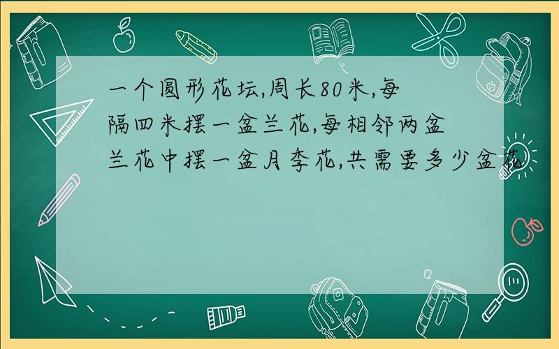 一个圆形花坛,周长80米,每隔四米摆一盆兰花,每相邻两盆兰花中摆一盆月季花,共需要多少盆花