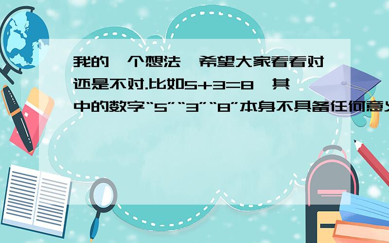 我的一个想法,希望大家看看对还是不对.比如5+3=8,其中的数字“5”“3”“8”本身不具备任何意义,而这个等式来自于生活的抽象化,也就是说无论这3个数字后面加上什么单位,数量上的关系一