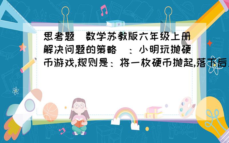 思考题（数学苏教版六年级上册解决问题的策略）：小明玩抛硬币游戏,规则是：将一枚硬币抛起,落下后正面朝上就向前走15步,背面朝上就向后退10步.小明一共抛了10次硬币,结果向前走了100